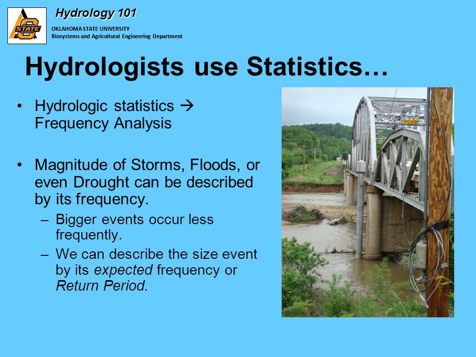 OKLAHOMA STATE UNIVERSITY Biosystems and Agricultural Engineering Department Hydrology 101 Hydrologists use Statistics… Hydrologic statistics  Frequency Analysis Magnitude of Storms, Floods, or even Drought can be described by its frequency.