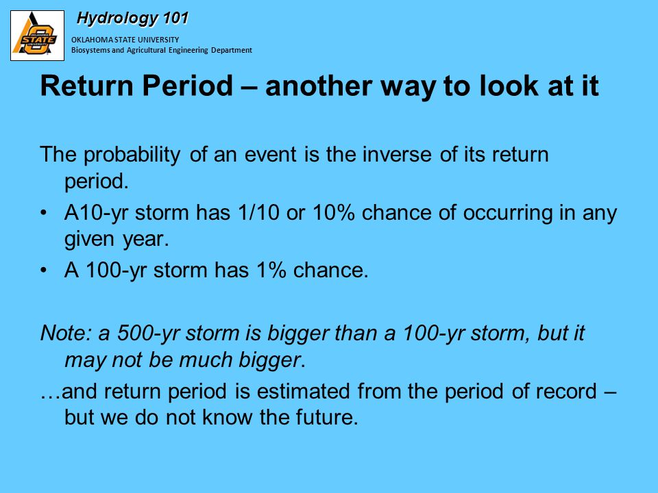 OKLAHOMA STATE UNIVERSITY Biosystems and Agricultural Engineering Department Hydrology 101 Return Period – another way to look at it The probability of an event is the inverse of its return period.