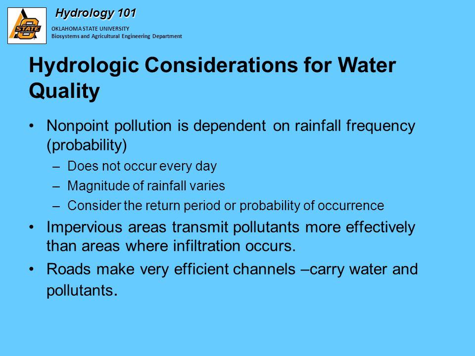 OKLAHOMA STATE UNIVERSITY Biosystems and Agricultural Engineering Department Hydrology 101 Hydrologic Considerations for Water Quality Nonpoint pollution is dependent on rainfall frequency (probability) –Does not occur every day –Magnitude of rainfall varies –Consider the return period or probability of occurrence Impervious areas transmit pollutants more effectively than areas where infiltration occurs.