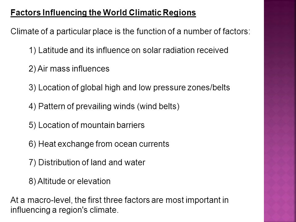 Factors Influencing the World Climatic Regions Climate of a particular place is the function of a number of factors: 1) Latitude and its influence on solar radiation received 2) Air mass influences 3) Location of global high and low pressure zones/belts 4) Pattern of prevailing winds (wind belts) 5) Location of mountain barriers 6) Heat exchange from ocean currents 7) Distribution of land and water 8) Altitude or elevation At a macro-level, the first three factors are most important in influencing a region s climate.