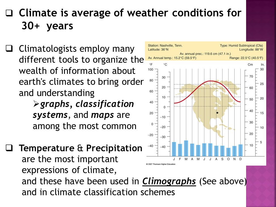  Climate is average of weather conditions for 30+ years  Climatologists employ many different tools to organize the wealth of information about earth s climates to bring order and understanding  graphs, classification systems, and maps are among the most common  Temperature & Precipitation are the most important expressions of climate, and these have been used in Climographs (See above) and in climate classification schemes 