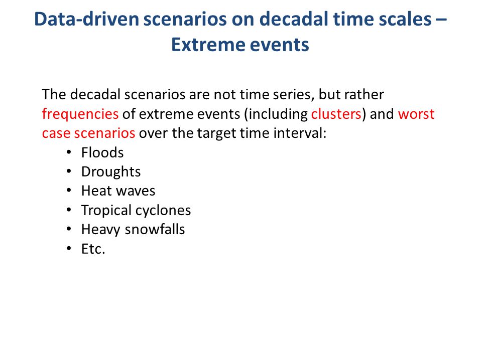 Data-driven scenarios on decadal time scales – Extreme events The decadal scenarios are not time series, but rather frequencies of extreme events (including clusters) and worst case scenarios over the target time interval: Floods Droughts Heat waves Tropical cyclones Heavy snowfalls Etc.