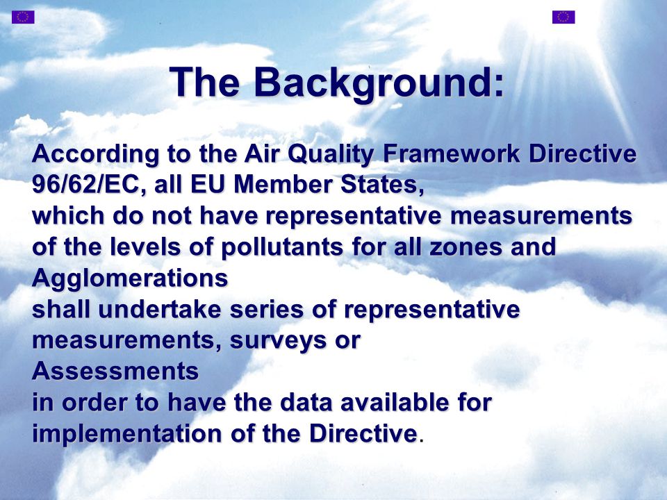 The Background: According to the Air Quality Framework Directive 96/62/EC, all EU Member States, which do not have representative measurements of the levels of pollutants for all zones and Agglomerations shall undertake series of representative measurements, surveys or Assessments in order to have the data available for implementation of the Directive Assessments in order to have the data available for implementation of the Directive.