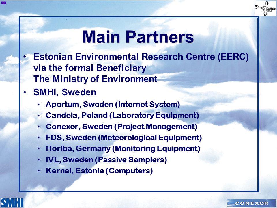 Main Partners Estonian Environmental Research Centre (EERC) via the formal Beneficiary The Ministry of Environment SMHI, Sweden  Apertum, Sweden (Internet System)  Candela, Poland (Laboratory Equipment)  Conexor, Sweden (Project Management)  FDS, Sweden (Meteorological Equipment)  Horiba, Germany (Monitoring Equipment)  IVL, Sweden (Passive Samplers)  Kernel, Estonia (Computers)