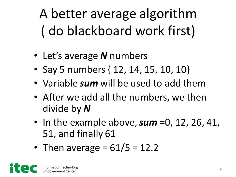 6 A better average algorithm ( do blackboard work first) Let’s average N numbers Say 5 numbers { 12, 14, 15, 10, 10} Variable sum will be used to add them After we add all the numbers, we then divide by N In the example above, sum =0, 12, 26, 41, 51, and finally 61 Then average = 61/5 = 12.2