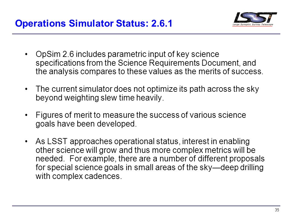 35 Operations Simulator Status: OpSim 2.6 includes parametric input of key science specifications from the Science Requirements Document, and the analysis compares to these values as the merits of success.