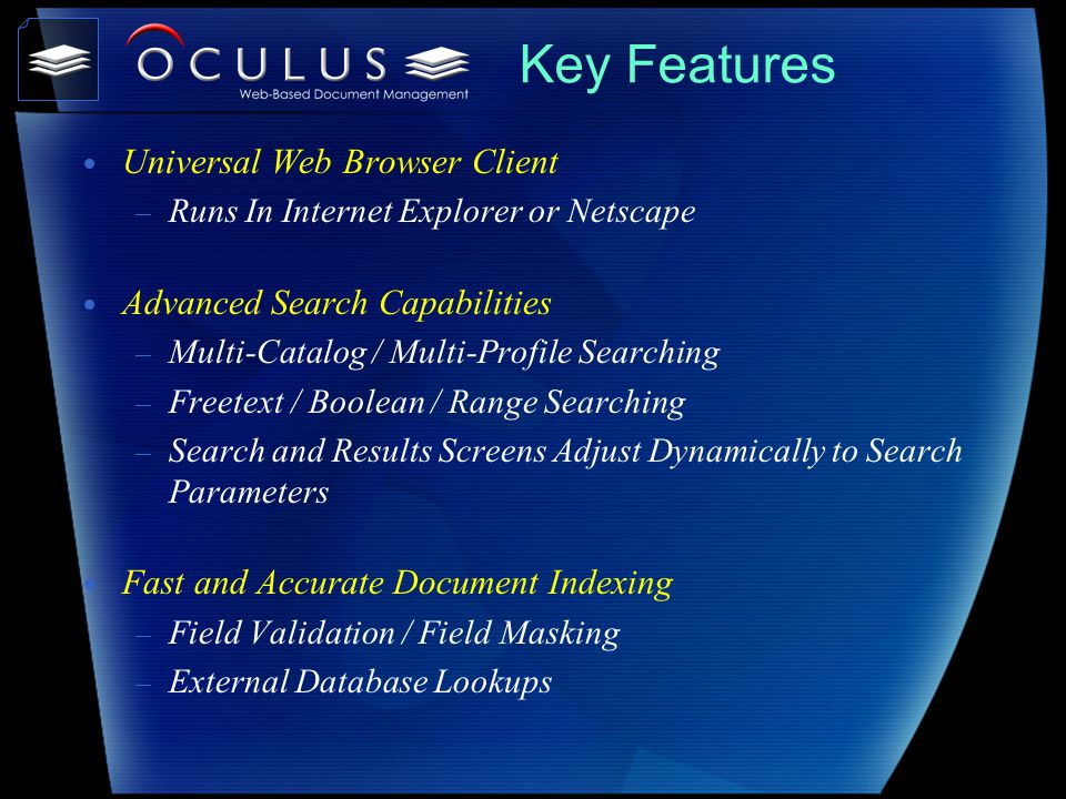 Key Features Universal Web Browser Client – Runs In Internet Explorer or Netscape Advanced Search Capabilities – Multi-Catalog / Multi-Profile Searching – Freetext / Boolean / Range Searching – Search and Results Screens Adjust Dynamically to Search Parameters Fast and Accurate Document Indexing – Field Validation / Field Masking – External Database Lookups