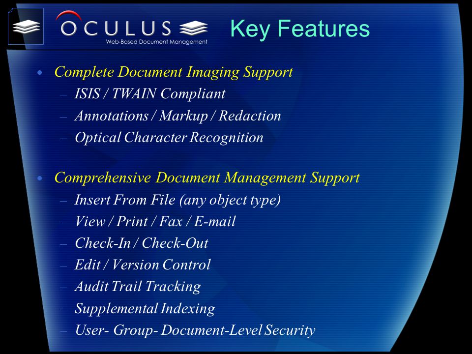 Key Features Complete Document Imaging Support – ISIS / TWAIN Compliant – Annotations / Markup / Redaction – Optical Character Recognition Comprehensive Document Management Support – Insert From File (any object type) – View / Print / Fax /  – Check-In / Check-Out – Edit / Version Control – Audit Trail Tracking – Supplemental Indexing – User- Group- Document-Level Security