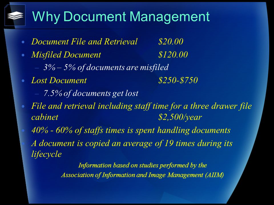 Why Document Management Document File and Retrieval $20.00 Misfiled Document $ – 3% – 5% of documents are misfiled Lost Document$250-$750 – 7.5% of documents get lost File and retrieval including staff time for a three drawer file cabinet $2,500/year 40% - 60% of staffs times is spent handling documents A document is copied an average of 19 times during its lifecycle Information based on studies performed by the Association of Information and Image Management (AIIM)