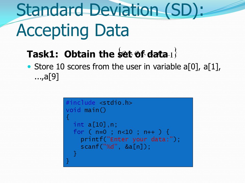 Standard Deviation (SD): Accepting Data Task1: Obtain the set of data Store 10 scores from the user in variable a[0], a[1],...,a[9] #include void main() { int a[10],n; for ( n=0 ; n<10 ; n++ ) { printf( Enter your data: ); scanf( %d , &a[n]); }