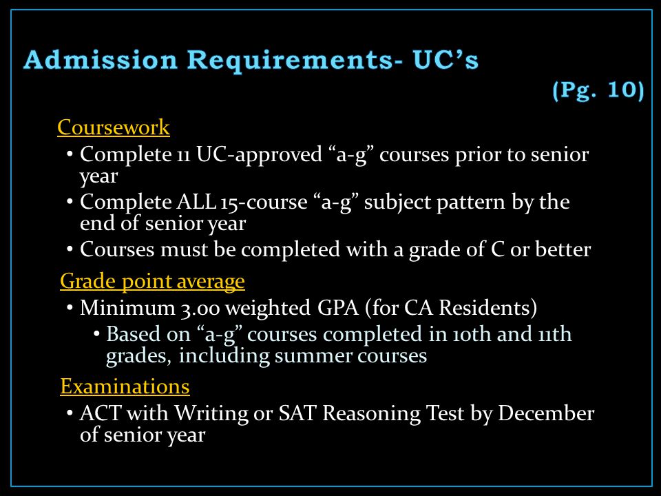 Coursework Complete 11 UC-approved a-g courses prior to senior year Complete ALL 15-course a-g subject pattern by the end of senior year Courses must be completed with a grade of C or better Grade point average Minimum 3.00 weighted GPA (for CA Residents) Based on a-g courses completed in 10th and 11th grades, including summer courses Examinations ACT with Writing or SAT Reasoning Test by December of senior year