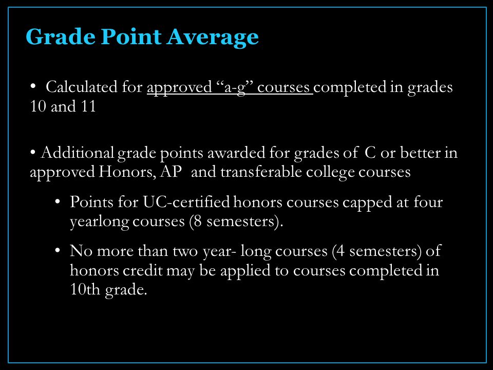 Grade Point Average Calculated for approved a-g courses completed in grades 10 and 11 Additional grade points awarded for grades of C or better in approved Honors, AP and transferable college courses Points for UC-certified honors courses capped at four yearlong courses (8 semesters).