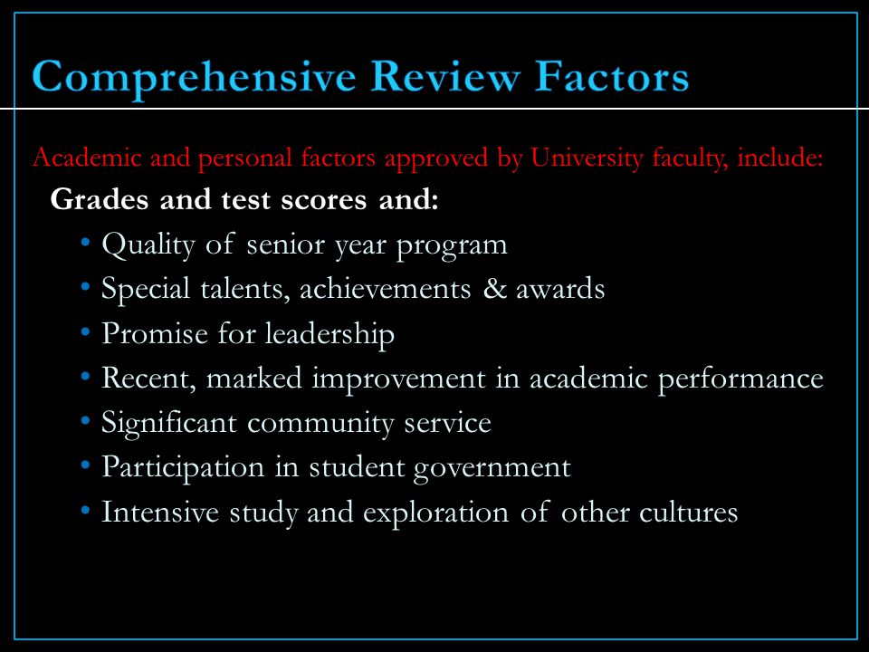 Academic and personal factors approved by University faculty, include: Grades and test scores and: Quality of senior year program Special talents, achievements & awards Promise for leadership Recent, marked improvement in academic performance Significant community service Participation in student government Intensive study and exploration of other cultures