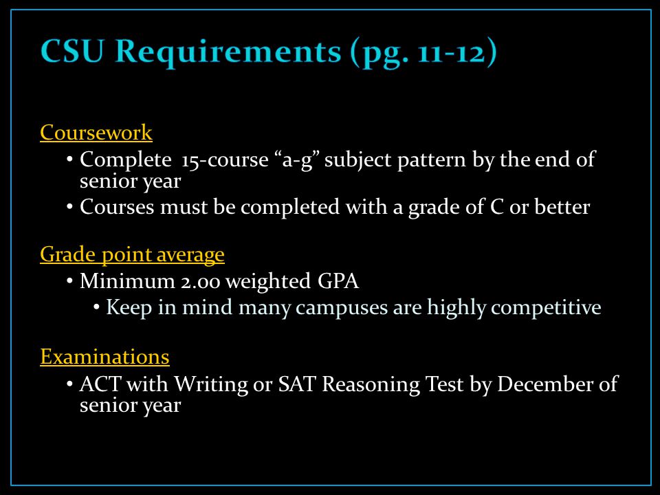 Coursework Complete 15-course a-g subject pattern by the end of senior year Courses must be completed with a grade of C or better Grade point average Minimum 2.00 weighted GPA Keep in mind many campuses are highly competitive Examinations ACT with Writing or SAT Reasoning Test by December of senior year