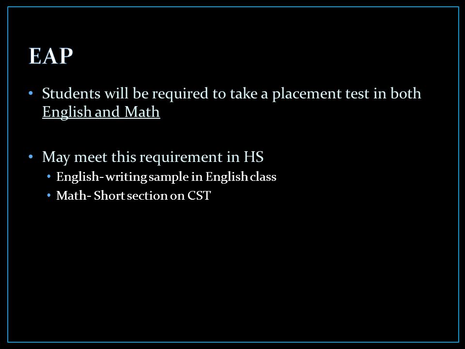 Students will be required to take a placement test in both English and Math May meet this requirement in HS English- writing sample in English class Math- Short section on CST