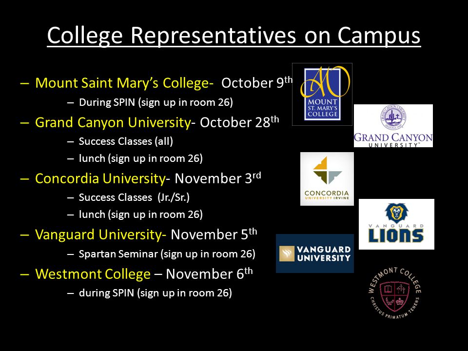 College Representatives on Campus – Mount Saint Mary’s College- October 9 th – During SPIN (sign up in room 26) – Grand Canyon University- October 28 th – Success Classes (all) – lunch (sign up in room 26) – Concordia University- November 3 rd – Success Classes (Jr./Sr.) – lunch (sign up in room 26) – Vanguard University- November 5 th – Spartan Seminar (sign up in room 26) – Westmont College – November 6 th – during SPIN (sign up in room 26)