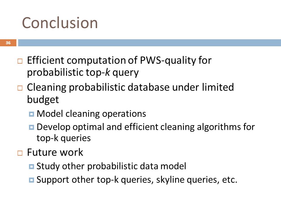Conclusion  Efficient computation of PWS-quality for probabilistic top-k query  Cleaning probabilistic database under limited budget  Model cleaning operations  Develop optimal and efficient cleaning algorithms for top-k queries  Future work  Study other probabilistic data model  Support other top-k queries, skyline queries, etc.