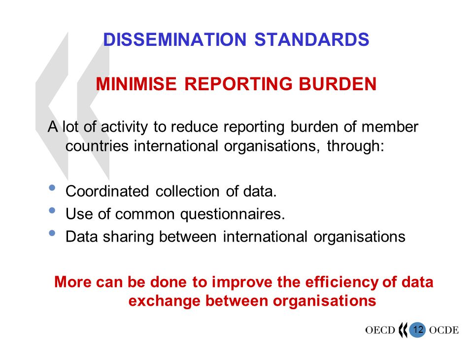 12 DISSEMINATION STANDARDS MINIMISE REPORTING BURDEN A lot of activity to reduce reporting burden of member countries international organisations, through: Coordinated collection of data.