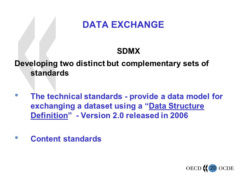 20 DATA EXCHANGE SDMX Developing two distinct but complementary sets of standards The technical standards - provide a data model for exchanging a dataset using a Data Structure Definition - Version 2.0 released in 2006 Content standards
