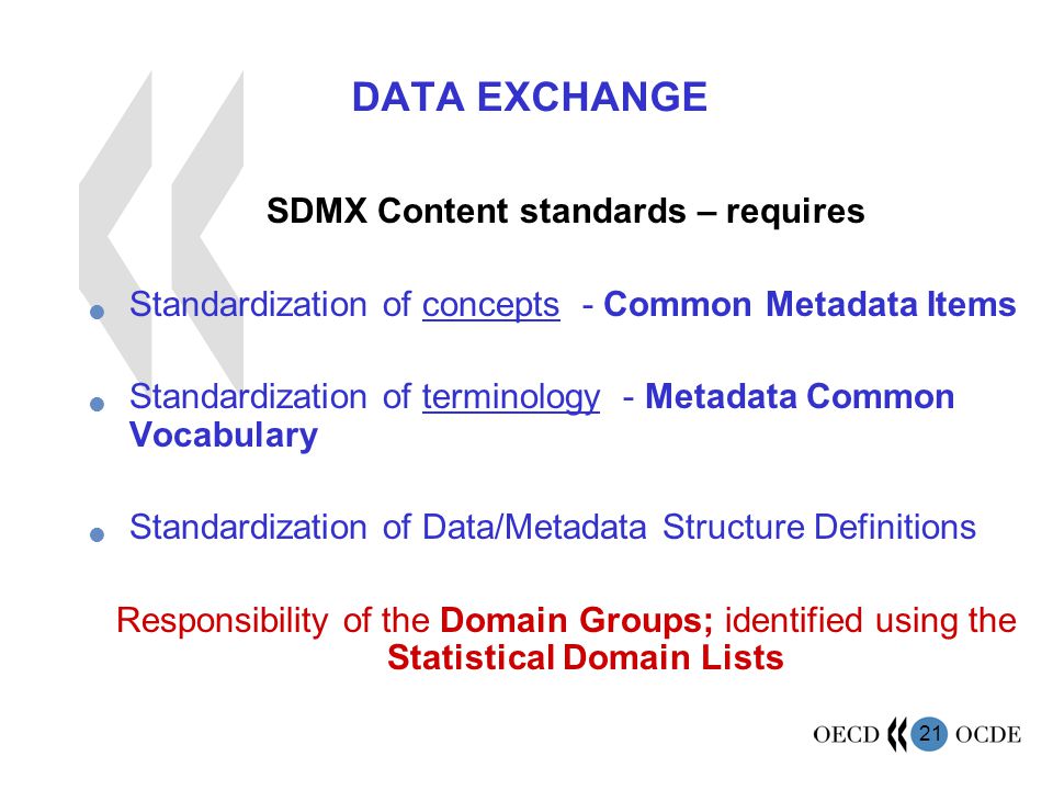 21 DATA EXCHANGE SDMX Content standards – requires Standardization of concepts - Common Metadata Items Standardization of terminology - Metadata Common Vocabulary Standardization of Data/Metadata Structure Definitions Responsibility of the Domain Groups; identified using the Statistical Domain Lists
