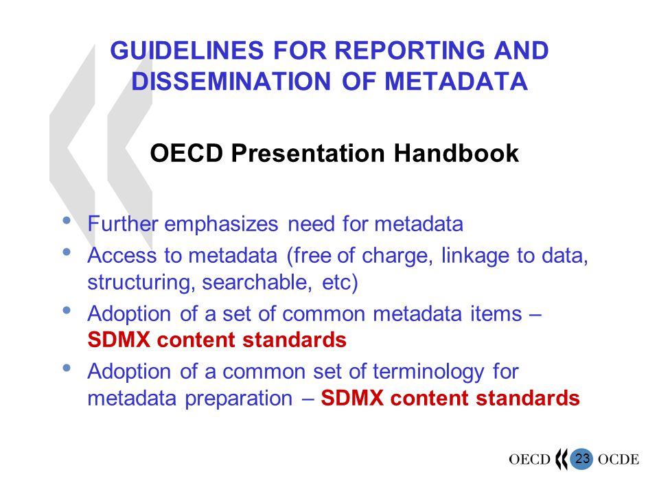 23 GUIDELINES FOR REPORTING AND DISSEMINATION OF METADATA OECD Presentation Handbook Further emphasizes need for metadata Access to metadata (free of charge, linkage to data, structuring, searchable, etc) Adoption of a set of common metadata items – SDMX content standards Adoption of a common set of terminology for metadata preparation – SDMX content standards