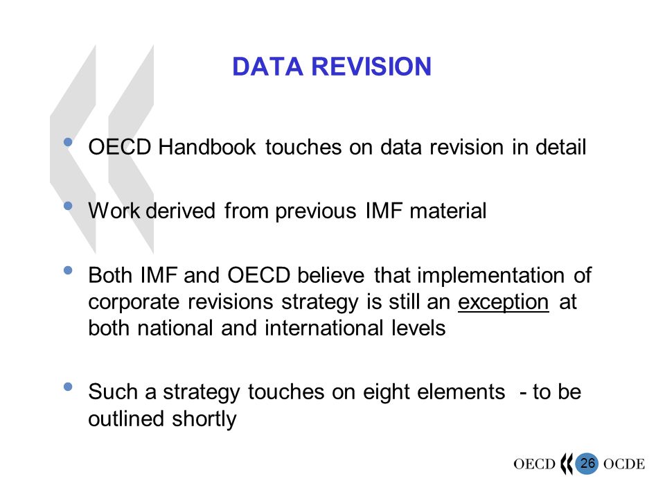 26 DATA REVISION OECD Handbook touches on data revision in detail Work derived from previous IMF material Both IMF and OECD believe that implementation of corporate revisions strategy is still an exception at both national and international levels Such a strategy touches on eight elements - to be outlined shortly