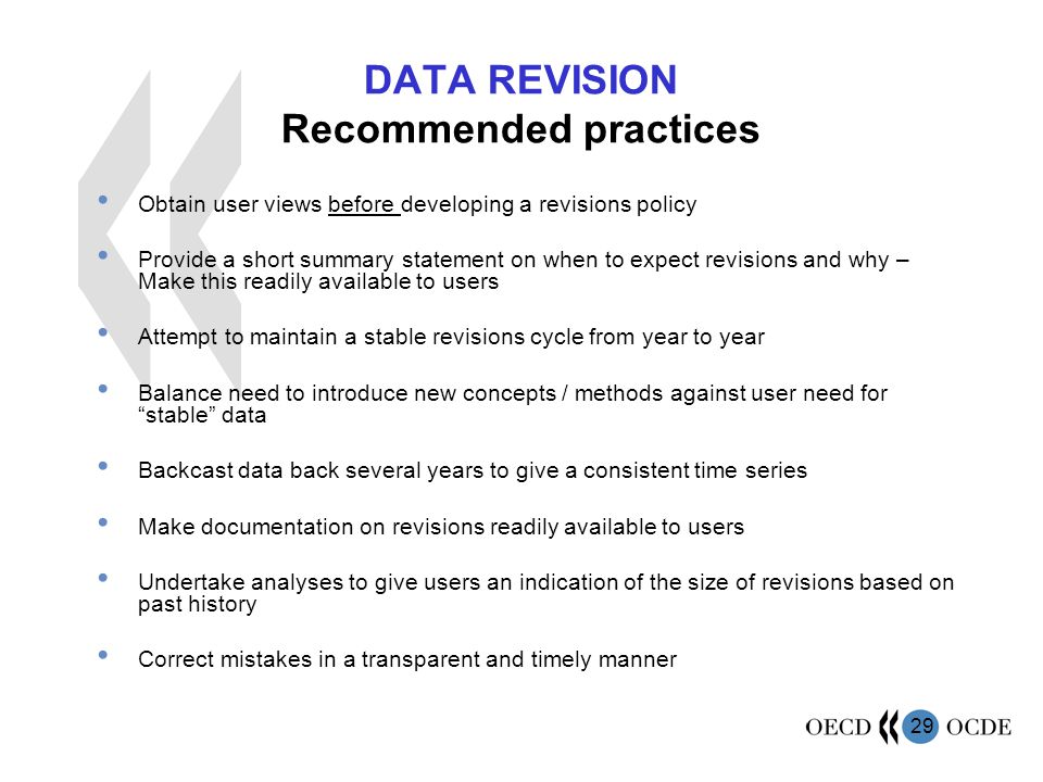 29 DATA REVISION Recommended practices Obtain user views before developing a revisions policy Provide a short summary statement on when to expect revisions and why – Make this readily available to users Attempt to maintain a stable revisions cycle from year to year Balance need to introduce new concepts / methods against user need for stable data Backcast data back several years to give a consistent time series Make documentation on revisions readily available to users Undertake analyses to give users an indication of the size of revisions based on past history Correct mistakes in a transparent and timely manner