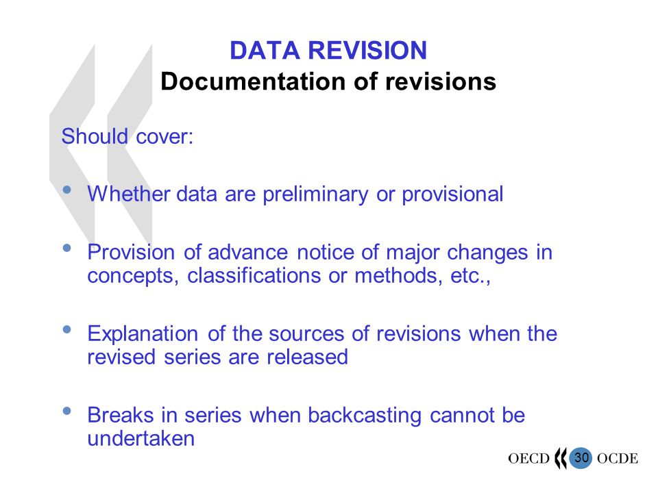 30 DATA REVISION Documentation of revisions Should cover: Whether data are preliminary or provisional Provision of advance notice of major changes in concepts, classifications or methods, etc., Explanation of the sources of revisions when the revised series are released Breaks in series when backcasting cannot be undertaken
