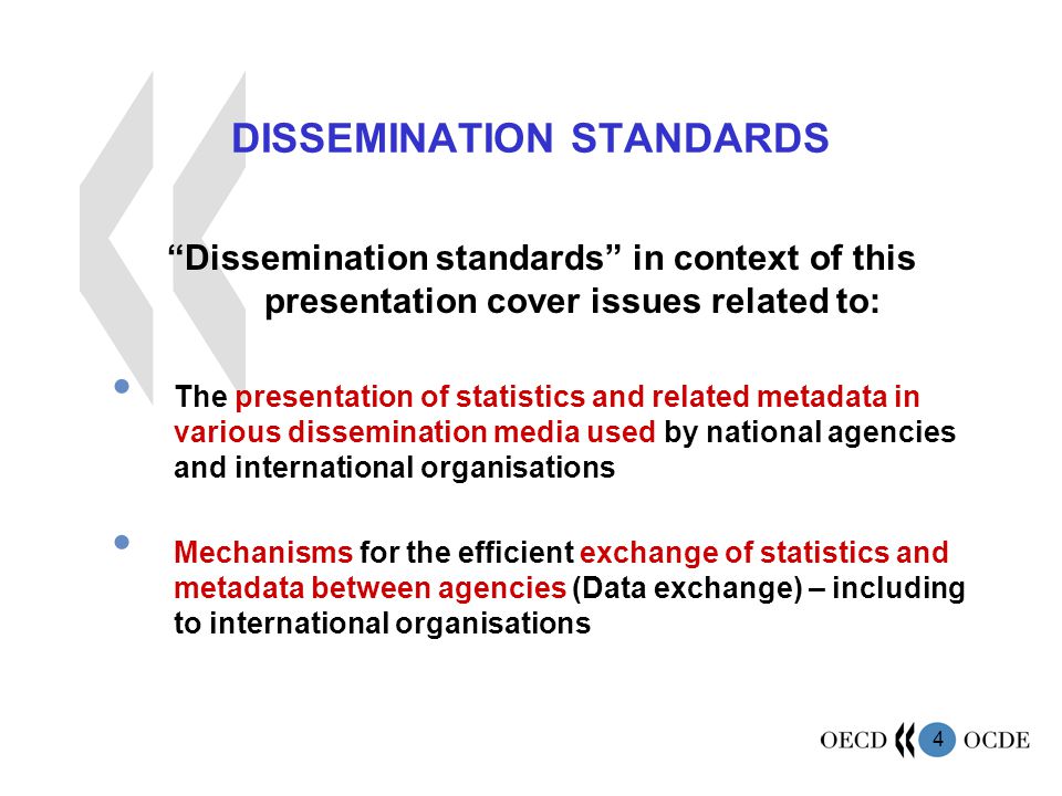 4 DISSEMINATION STANDARDS Dissemination standards in context of this presentation cover issues related to: The presentation of statistics and related metadata in various dissemination media used by national agencies and international organisations Mechanisms for the efficient exchange of statistics and metadata between agencies (Data exchange) – including to international organisations