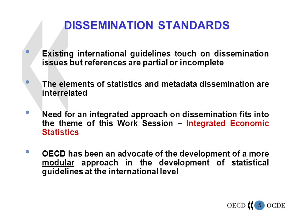 5 DISSEMINATION STANDARDS Existing international guidelines touch on dissemination issues but references are partial or incomplete The elements of statistics and metadata dissemination are interrelated Need for an integrated approach on dissemination fits into the theme of this Work Session – Integrated Economic Statistics OECD has been an advocate of the development of a more modular approach in the development of statistical guidelines at the international level