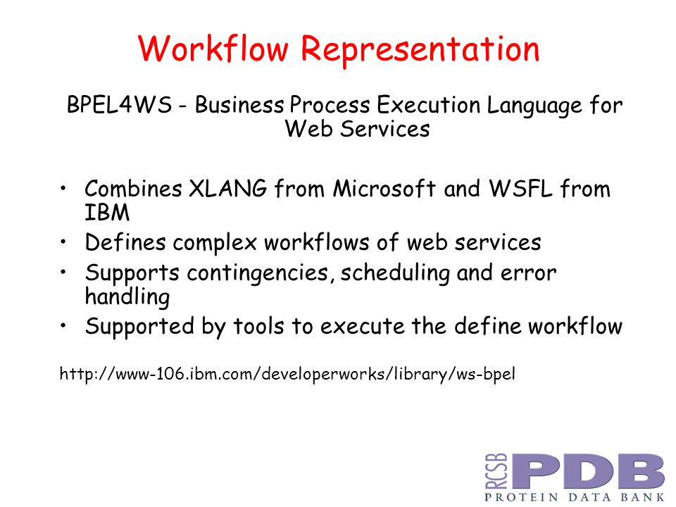 Workflow Representation BPEL4WS - Business Process Execution Language for Web Services Combines XLANG from Microsoft and WSFL from IBM Defines complex workflows of web services Supports contingencies, scheduling and error handling Supported by tools to execute the define workflow