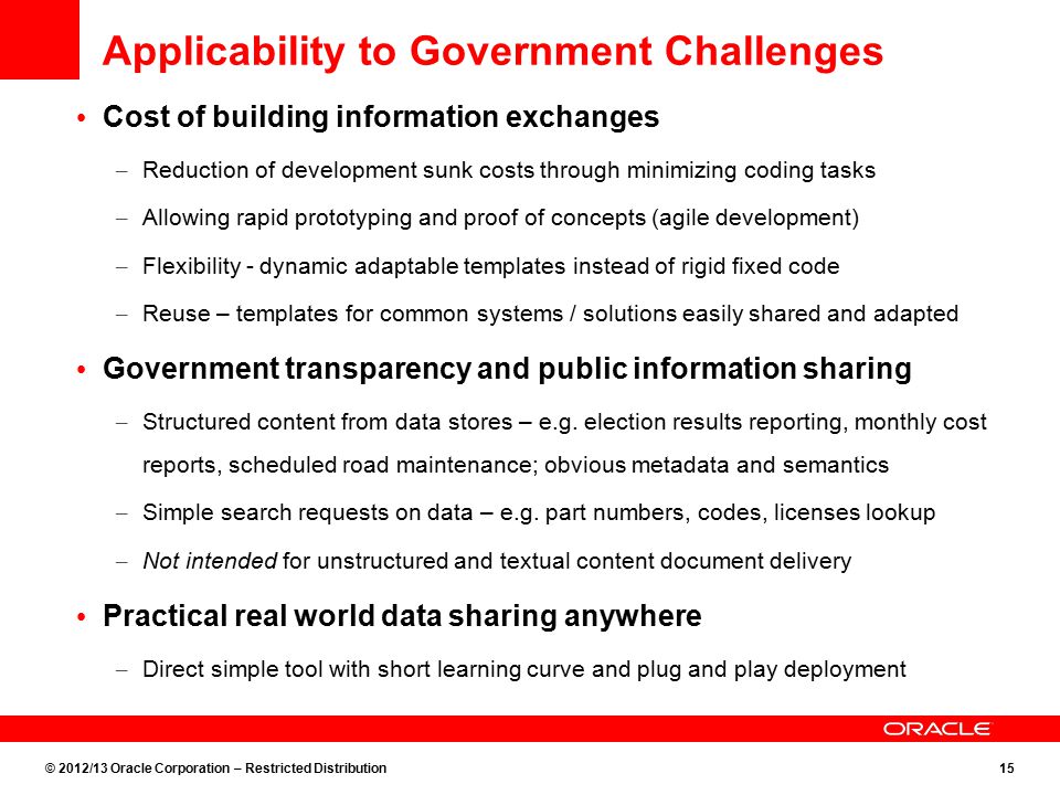 © 2012/13 Oracle Corporation – Restricted Distribution15 Applicability to Government Challenges Cost of building information exchanges – Reduction of development sunk costs through minimizing coding tasks – Allowing rapid prototyping and proof of concepts (agile development) – Flexibility - dynamic adaptable templates instead of rigid fixed code – Reuse – templates for common systems / solutions easily shared and adapted Government transparency and public information sharing – Structured content from data stores – e.g.