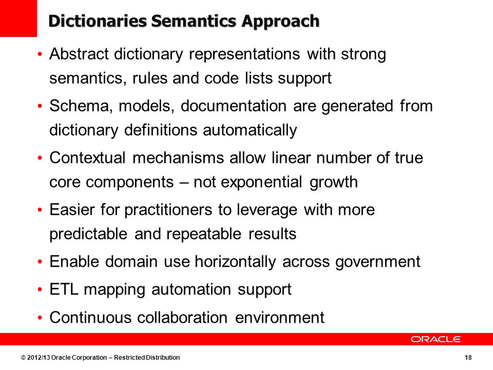 © 2012/13 Oracle Corporation – Restricted Distribution18 Dictionaries Semantics Approach Abstract dictionary representations with strong semantics, rules and code lists support Schema, models, documentation are generated from dictionary definitions automatically Contextual mechanisms allow linear number of true core components – not exponential growth Easier for practitioners to leverage with more predictable and repeatable results Enable domain use horizontally across government ETL mapping automation support Continuous collaboration environment