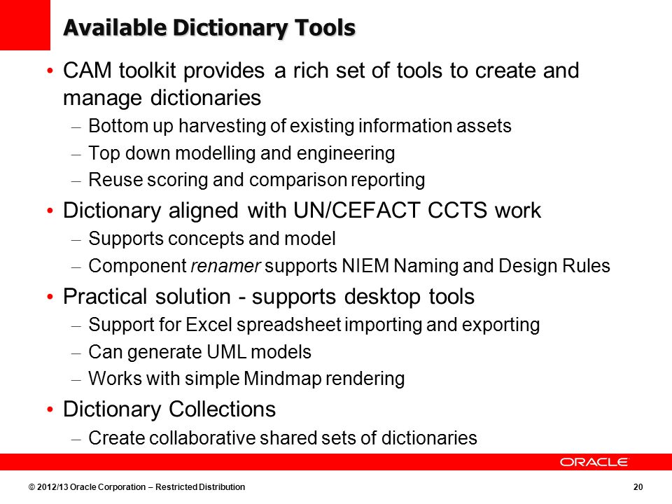 © 2012/13 Oracle Corporation – Restricted Distribution20 Available Dictionary Tools CAM toolkit provides a rich set of tools to create and manage dictionaries – Bottom up harvesting of existing information assets – Top down modelling and engineering – Reuse scoring and comparison reporting Dictionary aligned with UN/CEFACT CCTS work – Supports concepts and model – Component renamer supports NIEM Naming and Design Rules Practical solution - supports desktop tools – Support for Excel spreadsheet importing and exporting – Can generate UML models – Works with simple Mindmap rendering Dictionary Collections – Create collaborative shared sets of dictionaries