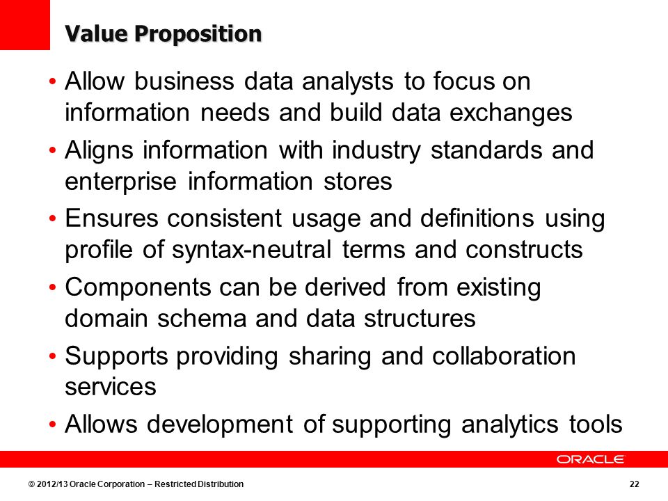 © 2012/13 Oracle Corporation – Restricted Distribution22 Value Proposition Allow business data analysts to focus on information needs and build data exchanges Aligns information with industry standards and enterprise information stores Ensures consistent usage and definitions using profile of syntax-neutral terms and constructs Components can be derived from existing domain schema and data structures Supports providing sharing and collaboration services Allows development of supporting analytics tools