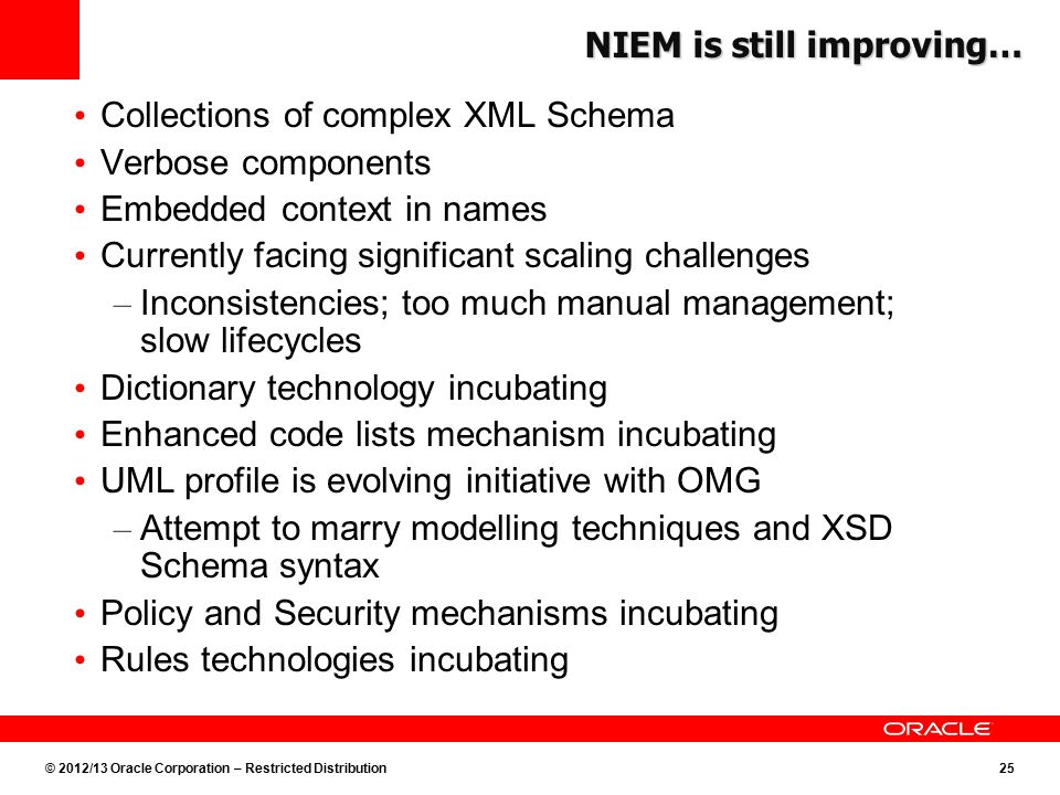 © 2012/13 Oracle Corporation – Restricted Distribution25 NIEM is still improving… Collections of complex XML Schema Verbose components Embedded context in names Currently facing significant scaling challenges – Inconsistencies; too much manual management; slow lifecycles Dictionary technology incubating Enhanced code lists mechanism incubating UML profile is evolving initiative with OMG – Attempt to marry modelling techniques and XSD Schema syntax Policy and Security mechanisms incubating Rules technologies incubating