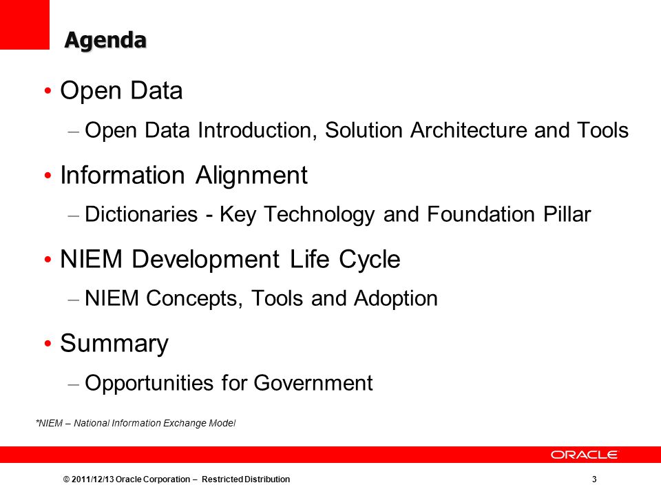 © 2011/12/13 Oracle Corporation – Restricted Distribution3 Agenda Open Data – Open Data Introduction, Solution Architecture and Tools Information Alignment – Dictionaries - Key Technology and Foundation Pillar NIEM Development Life Cycle – NIEM Concepts, Tools and Adoption Summary – Opportunities for Government *NIEM – National Information Exchange Model