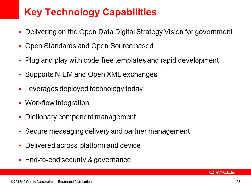 © 2012/13 Oracle Corporation – Restricted Distribution32 Key Technology Capabilities Delivering on the Open Data Digital Strategy Vision for government Open Standards and Open Source based Plug and play with code-free templates and rapid development Supports NIEM and Open XML exchanges Leverages deployed technology today Workflow integration Dictionary component management Secure messaging delivery and partner management Delivered across-platform and device End-to-end security & governance