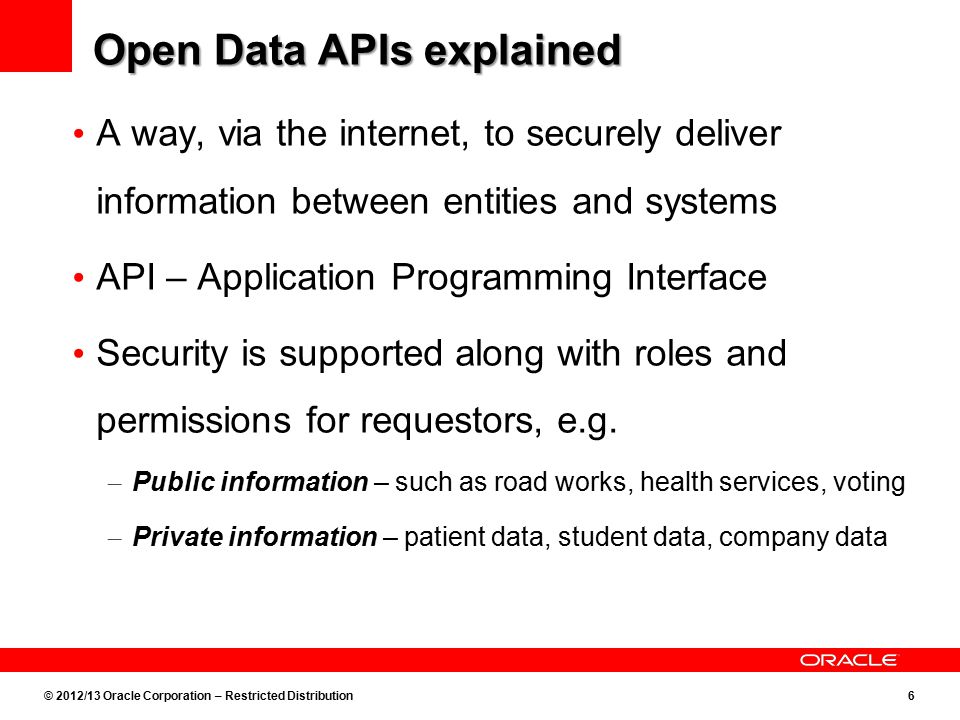 © 2012/13 Oracle Corporation – Restricted Distribution6 Open Data APIs explained A way, via the internet, to securely deliver information between entities and systems API – Application Programming Interface Security is supported along with roles and permissions for requestors, e.g.