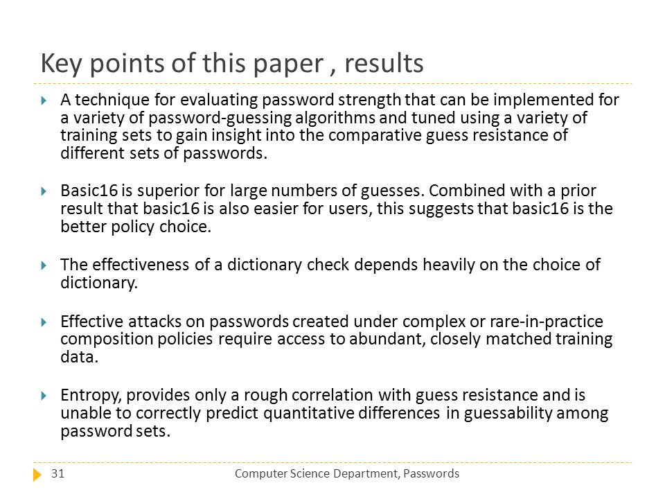 Key points of this paper, results Computer Science Department, Passwords31  A technique for evaluating password strength that can be implemented for a variety of password-guessing algorithms and tuned using a variety of training sets to gain insight into the comparative guess resistance of different sets of passwords.