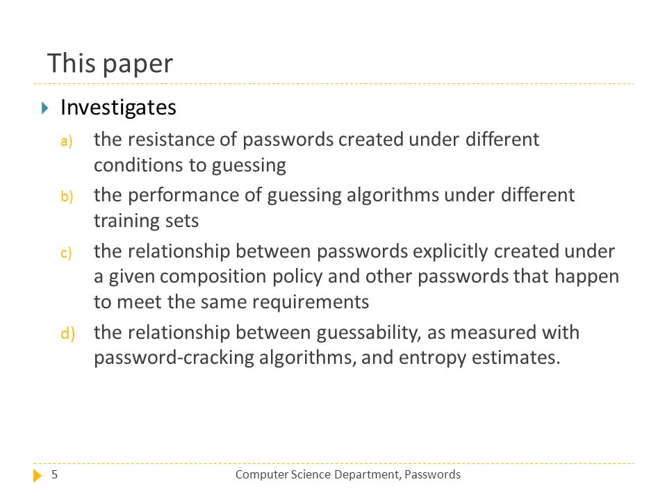 This paper Computer Science Department, Passwords5  Investigates a) the resistance of passwords created under different conditions to guessing b) the performance of guessing algorithms under different training sets c) the relationship between passwords explicitly created under a given composition policy and other passwords that happen to meet the same requirements d) the relationship between guessability, as measured with password-cracking algorithms, and entropy estimates.