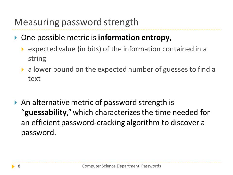 Measuring password strength Computer Science Department, Passwords8  One possible metric is information entropy,  expected value (in bits) of the information contained in a string  a lower bound on the expected number of guesses to find a text  An alternative metric of password strength is guessability, which characterizes the time needed for an efficient password-cracking algorithm to discover a password.