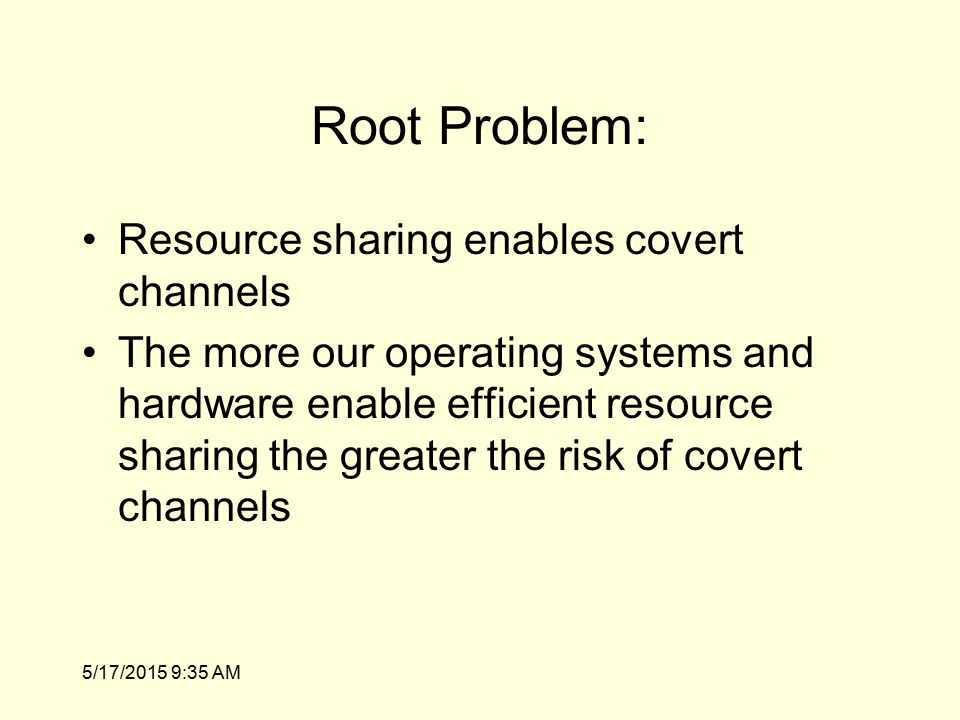 5/17/2015 9:36 AM Root Problem: Resource sharing enables covert channels The more our operating systems and hardware enable efficient resource sharing the greater the risk of covert channels