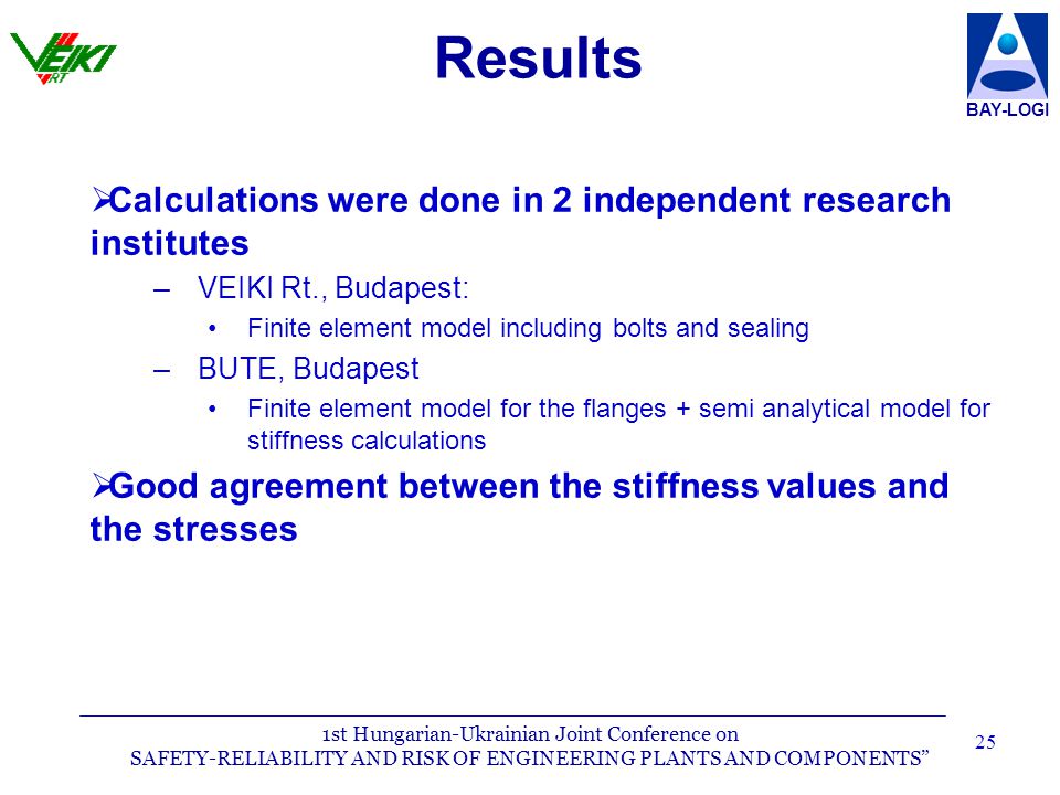 1st Hungarian-Ukrainian Joint Conference on SAFETY-RELIABILITY AND RISK OF ENGINEERING PLANTS AND COMPONENTS BAY-LOGI 25 Results   Calculations were done in 2 independent research institutes – –VEIKI Rt., Budapest: Finite element model including bolts and sealing – –BUTE, Budapest Finite element model for the flanges + semi analytical model for stiffness calculations   Good agreement between the stiffness values and the stresses
