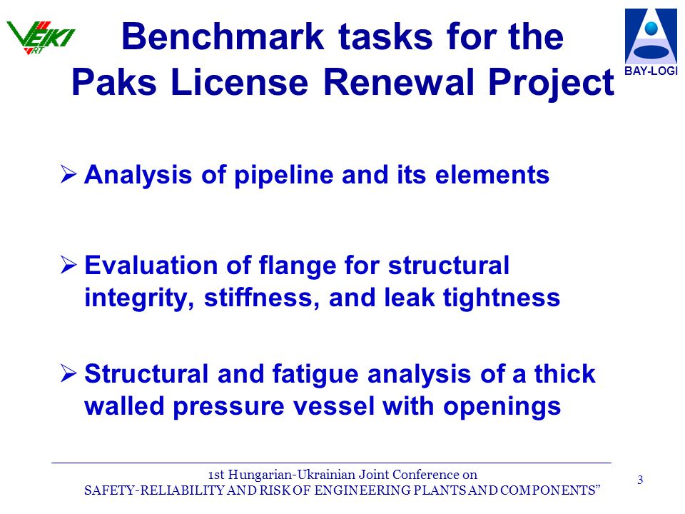 1st Hungarian-Ukrainian Joint Conference on SAFETY-RELIABILITY AND RISK OF ENGINEERING PLANTS AND COMPONENTS BAY-LOGI 3  Analysis of pipeline and its elements  Evaluation of flange for structural integrity, stiffness, and leak tightness  Structural and fatigue analysis of a thick walled pressure vessel with openings Benchmark tasks for the Paks License Renewal Project
