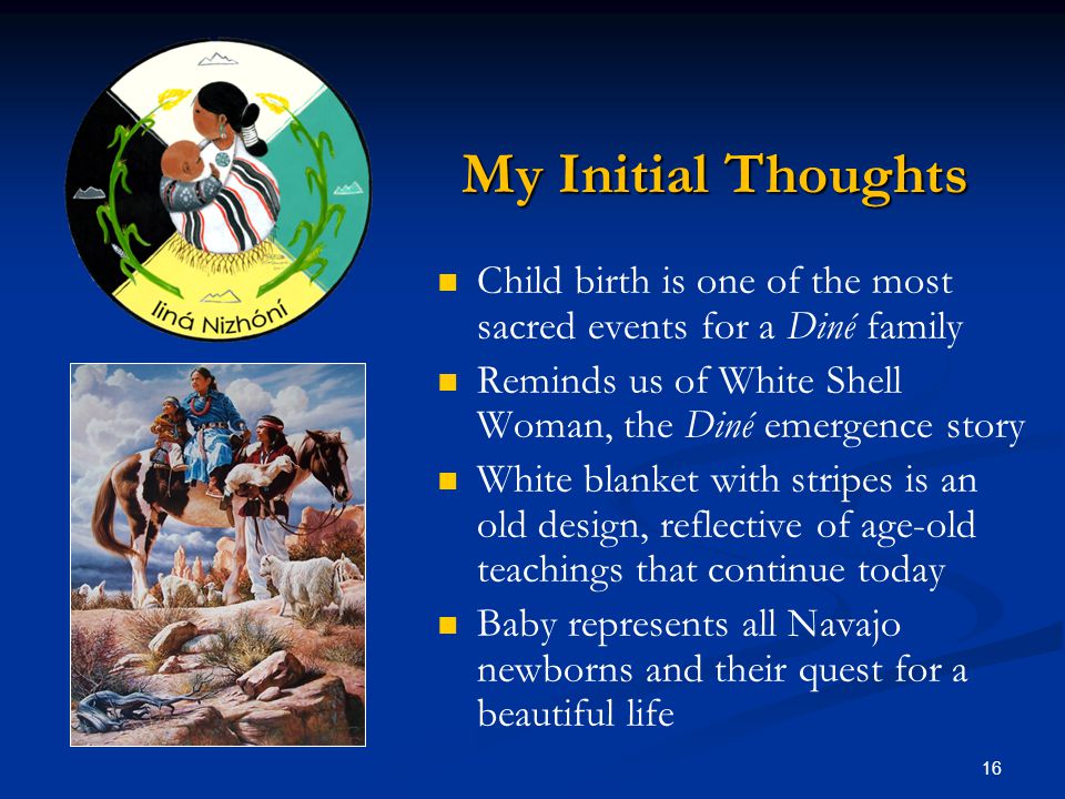 16 My Initial Thoughts Child birth is one of the most sacred events for a Diné family Reminds us of White Shell Woman, the Diné emergence story White blanket with stripes is an old design, reflective of age-old teachings that continue today Baby represents all Navajo newborns and their quest for a beautiful life