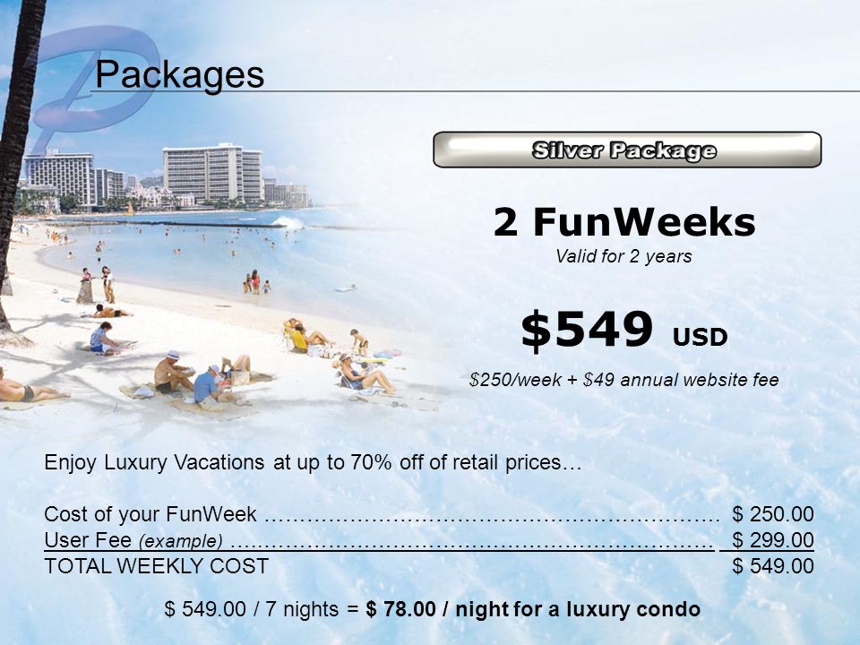 Packages Enjoy Luxury Vacations at up to 70% off of retail prices… Cost of your FunWeek ……………………………………………………….$ User Fee (example) …..……………………………………………………… $ TOTAL WEEKLY COST$ $ / 7 nights = $ / night for a luxury condo 2 FunWeeks Valid for 2 years $549 USD $250/week + $49 annual website fee