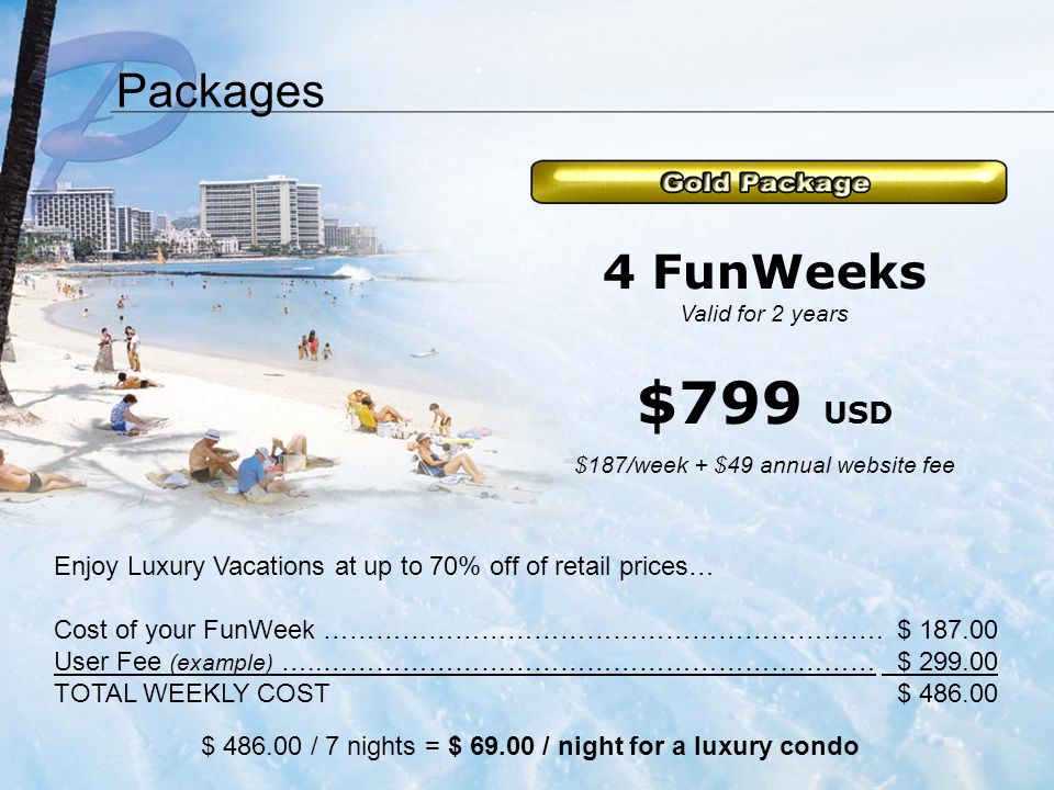 Packages Enjoy Luxury Vacations at up to 70% off of retail prices… Cost of your FunWeek ……………………………………………………….$ User Fee (example) …..……………………………………………………… $ TOTAL WEEKLY COST$ $ / 7 nights = $ / night for a luxury condo 4 FunWeeks Valid for 2 years $799 USD $187/week + $49 annual website fee