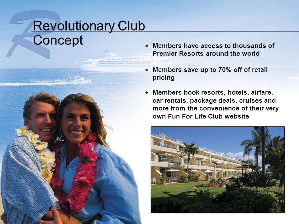 Members have access to thousands of Premier Resorts around the world Members save up to 70% off of retail pricing Members book resorts, hotels, airfare, car rentals, package deals, cruises and more from the convenience of their very own Fun For Life Club website Revolutionary Club Concept
