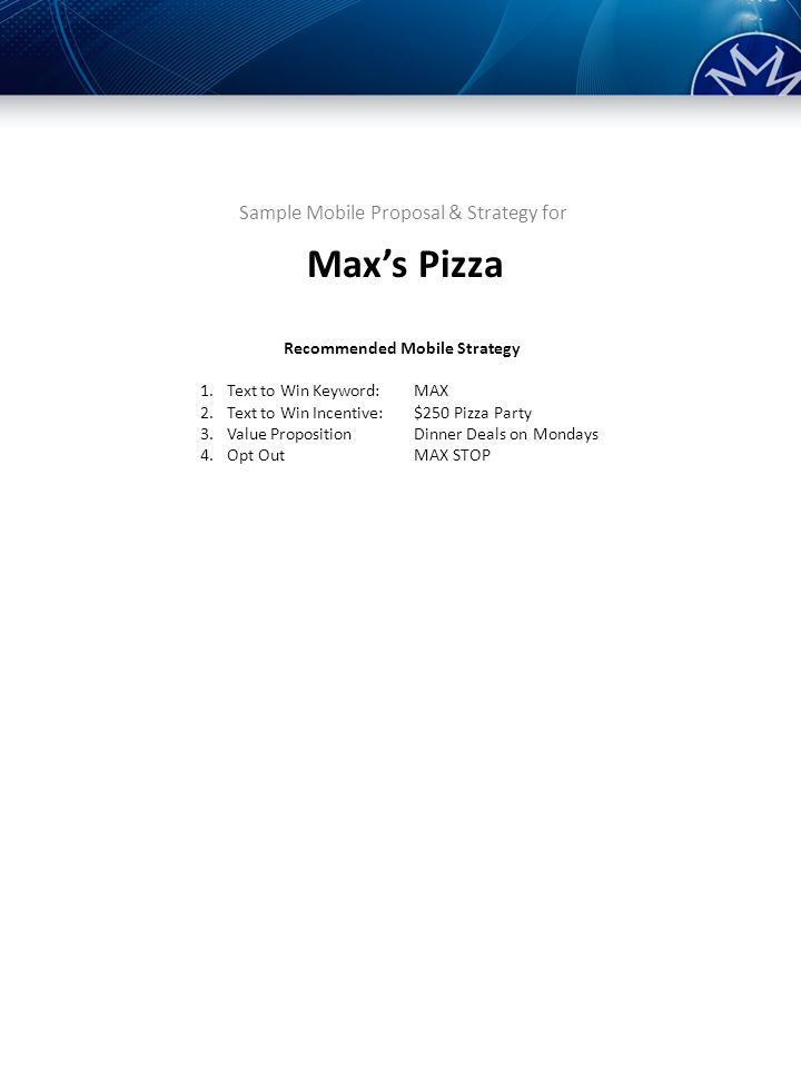Sample Mobile Proposal & Strategy for Recommended Mobile Strategy 1.Text to Win Keyword:MAX 2.Text to Win Incentive:$250 Pizza Party 3.Value PropositionDinner Deals on Mondays 4.Opt Out MAX STOP Max’s Pizza